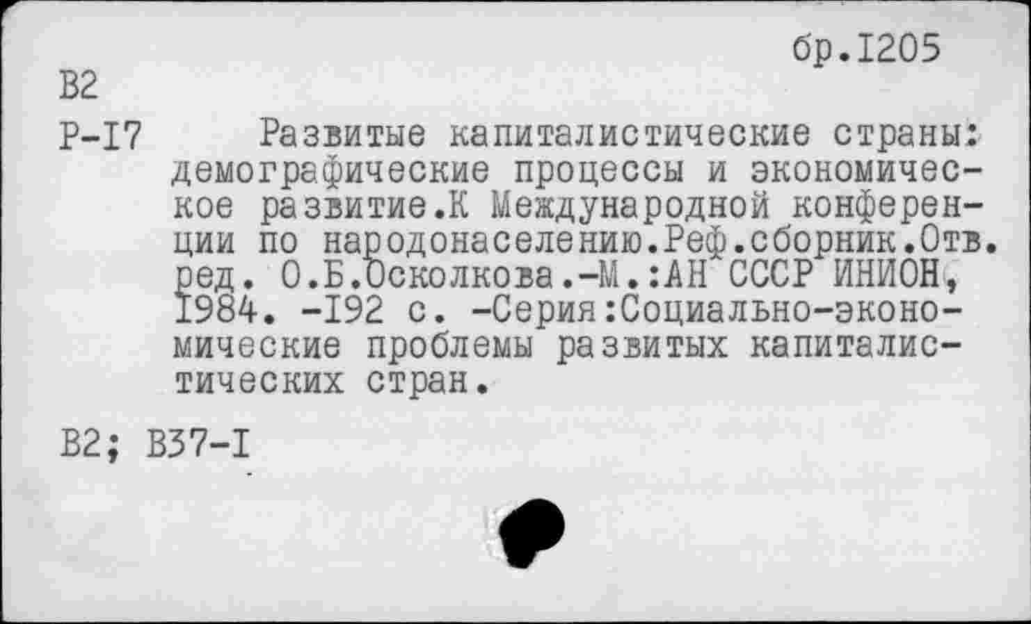 ﻿бр.1205
В2
Р-17 Развитые капиталистические страны! демографические процессы и экономическое развитие.К Международной конференции по народонаселению.Реф.сборник.Отв. ред. 0.Б.Осколкова.-М.:АН СССР ИНИОН, 1984. -192 с. -СерияСоциально-экономические проблемы развитых капиталистических стран.
В2; В37-1